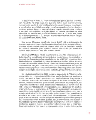 AS REDES DE ATENÇÃO À SAÚDE
89
As declarações de Alma-Ata foram reinterpetradas por grupos que considera-
vam-nas válidas no longo prazo, mas que seria melhor atuar, pragmaticamente,
num conjunto restrito de intervenções altamente custo/efetivas que impactassem
a mortalidade e a morbidade dos países e regiões mais pobres. Em função disso,
surgiram, ao longo do tempo, várias definições e experiências práticas que incluíram
a atenção a pessoas pobres de regiões pobres, por meio de tecnologias de baixa
densidade, por meio da atenção primária seletiva (UNGER  KILLINSWORTH, 1986)
ou da atenção primitiva (TESTA, 1989) ou da oferta de uma cesta básica de serviços
de saúde (BANCO MUNDIAL, 1993).
Uma grande dificuldade na definição precisa da APS está na ambiguidade do
termo primário que pode conotar algumas significações distintas: simples ou básico,
ponto de primeiro contato, ponto de triagem, ponto principal da atenção à saúde
etc. Mas não há dúvidas que a expressão primária foi conotada para expressar o
atributo essencialíssimo da APS, o do primeiro contato.
O Institute of Medicine (1978), paralelamente a Alma-Ata, estabeleceu os atri-
butos da APS: a acessibilidade, a integralidade, a coordenação, a continuidade e a
transparência. Esses atributos foram ampliados por Starfield (2002): primeiro contato,
longitudinalidade, integralidade, coordenação, orientação familiar e orientação comu-
nitária como necessários para conformar a APS como uma estratégia de organização
dos sistemas de atenção à saúde como um todo e que orienta os recursos para as
necessidades da população e coloca menos ênfase nas tecnologias mais densas volta-
das para as condições e eventos agudos e praticadas, principalmente, nos hospitais.
Um estudo clássico (Starfield, 1991) comparou a associação da APS com resulta-
dos sanitários em 11 países desenvolvidos. Cada país foi classificado de acordo com
quatro características da APS: primeiro contato, longitudinalidade, integralidade e
coordenação, e de acordo com características políticas: equidade na distribuição dos
serviços, cobertura universal ou quase-universal garantida com recursos públicos, co-
-pagamento inexistente ou baixo, percentual de médicos que não eram médicos de
APS e renda dos médicos de APS em relação aos médicos especialistas. Um resultado
importante foi que as características da APS estavam associadas com as característi-
cas políticas; outro, também importante, foi que os países com baixo escore para a
atenção primária à saúde obtinham resultados sanitários mais pobres, especialmente
em relação aos indicadores da saúde infantil. Saltman e Figueras (1997) analisaram o
papel da APS nas reformas sanitárias européias e defenderam que sua função principal
está no crescente número de países que dão, a ela, o controle sobre parte ou sobre a
totalidade do orçamento do sistema de saúde. O exemplo mais conhecido é do Reino
Unido onde grupos de médicos generalistas recebem recursos para se responsabi-
lizarem por outros serviços para as pessoas usuárias, como cirurgias eletivas, visitas
 