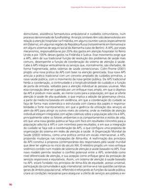 Organização Pan-Americana da Saúde / Organização Mundial da Saúde
90
domiciliares, assistência farmacêutica ambulatorial e cuidados comunitários, num
processo denominado de fundholding. Arranjos similares têm sido desenvolvidos em
relação à atenção hospitalar na Finlândia, em alguns counties suecos (especialmente
em Dalarna), em algumas regiões da República Russa (notavelmente em Kemarova) e
em alguns sistemas de seguro social da Alemanha (caso de Berlim). A APS, por esses
mecanismos, responsabiliza-se por 20% dos gastos em atenção hospitalar no Reino
Unido e por 100% desses gastos na Finlândia e Suécia. Esse movimento exige que
a APS, além de sua tradicional função de resolução dos problemas de saúde mais
comuns, desempenhe a função de coordenação do sistema de atenção à saúde.
Cabe à APS integrar verticalmente os serviços que, normalmente, são ofertados, de
forma fragmentada, pelos sistemas de saúde convencionais. Colin-Thome (2001)
propôs uma nova prática da APS com base na atenção gerenciada. Essa nova APS
articula a prática tradicional com um conceito ampliado de cuidados primários, a
nova saúde pública, com o movimento da nova gestão pública. Da APS tradicional
herda a coordenação, a continuidade e a longitudinalidade do cuidado e a função
de porta de entrada, voltados para a atenção individual às pessoas usuárias. Mas
essa concepção deve ser superada por um enfoque mais amplo, em que o objetivo
da APS é produzir mais saúde, ao menor custo para a população; em que se oferte
atenção à saúde de alta qualidade, o que implica a adoção da governança clínica,
a partir da medicina baseada em evidência; em que a coordenação do cuidado se
faça de forma mais sistemática e estruturada com clareza dos papéis e responsa-
bilidades e forte monitoramento; em que a gerência da utilização dos serviços vá
além da APS para atingir os outros níveis do sistema; onde as medidas de atenção
individual estejam integradas com ações coletivas sobre a população adscrita à APS,
principalmente sobre os fatores ambientais e os comportamentos e estilos de vida;
em que uma nova gestão pública se faça com foco em resultados concretos para a
população adscrita à APS e com incentivos para resultados; e em que a integração
do cuidado se faça sob a coordenação da APS, o que configura uma proposta de
organização do sistema em redes de atenção à saúde. A Organização Mundial da
Saúde (2003) reiterou, como uma política central em escala internacional, a APS,
propondo mudanças nas concepções de Alma-Ata. A reafirmação dos princípios
da APS constitui a proposta contemporânea dos responsáveis pela saúde mundial
que deve ter vigência no início do século XXI. O relatório propôs um novo enfoque
sistêmico contido num modelo de sistema de atenção à saúde baseado na APS. Esse
novo modelo permite resolver o conflito potencial entre a APS, entendida como
nível diferenciado de atenção, e sua acepção como enfoque geral da prestação de
serviços responsivos e equitativos. Assim, um sistema de atenção à saúde baseado
na APS: estará fundado nos princípios de Alma-Ata de equidade, acesso universal,
participação da comunidade e ação intersetorial; centrar-se-à nas questões sanitárias
gerais de âmbito populacional, refletindo e reforçando as funções da saúde pública;
criará as condições necessárias para assegurar a oferta de serviços aos pobres e ex-
 