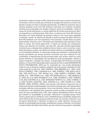 AS REDES DE ATENÇÃO À SAÚDE
93
de atenção à saúde com base na APS. Interessante notar que os autores não acharam,
na literatura, nenhum estudo que verificasse as vantagens de estruturar os sistema de
atenção à saúde com base na atenção especializada. As evidências mostraram que os
sistemas baseados numa forte APS estiveram associados com melhores resultados
sanitários para a população com relação a todas as causas de mortalidade, a todas as
causas de mortes prematuras e a causas específicas de mortes prematuras por doen-
ças respiratórias e cardiovasculares. Além disso, os sistemas com forte APS estiveram
associados com maior satisfação das pessoas usuárias e com menor gasto agregado
na atenção à saúde. Os sistemas de atenção à saúde nos países de baixa renda com
forte APS tenderam a ser mais equitativos e mais acessíveis. Estudos feitos nos países
desenvolvidos mostraram que a orientação para especialistas está associada à iniqui-
dade no acesso. No campo operacional, a maioria dos estudos que compararam
serviços que deveriam ser providos, seja pela APS, seja pela atenção especializada,
mostraram que a utilização dos cuidados primários reduziu custos, aumentou a satis-
fação das pessoas usuárias, sem determinar efeitos adversos na qualidade do cuidado
ou nos resultados sanitários. A maioria dos estudos que analisaram a substituição dos
serviços secundários por serviços primários mostraram que essa mudança foi mais
custo/efetiva. A expansão dos serviços primários pode, nem sempre, reduzir os custos
porque identifica as necessidades não atendidas de saúde da população, melhora o
acesso e expande a utilização dos serviços. A Organização Pan-Americana da Saúde
publicou um documento de posição sobre a atenção primária à saúde (PANAMERICAN
HEALTH ORGANIZATION, 2005) que foi sustentado por uma revisão bibliográfica
ampla em que se destacam trabalhos avaliativos de vários autores realizados em dife-
rentes partes do mundo (SHI, 1994; STARFIELD, 1994; BINDMAN et al., 1995; CASA-
NOVA e STARFIELD, 1995; CASANOVA et al, 1996; STARFIELD, 1996; WEISS e BLUS-
TEIN, 1996; REYES et al., 1997; BOJALIL et al., 1998; FORREST e STARFIELD, 1998;
RAJMIL et al., 1998; RADISH et al., 1999; VAN DOORSLAER et al., 1999; BILLINGS et
al., 2000; GILL et al, 2000; ROSENBLATT et al., 2000; GRUMBACH; 2002; STARFIELD
e SHI, 2002; MACINKO et al., 2003; BERMUDEZ-TAMAYO et al., 2004; CAMINAL et
al, 2004; GILSON e McINTYRE, 2004; GWATKIN et al., 2004; PALMER et al, 2004;
ROSERO, 2004a; ROSERO, 2004b). Esses estudos internacionais mostraram que os
sistemas de atenção à saúde baseados numa forte orientação para a APS apresentaram
resultados melhores e mais equitativos, foram mais eficientes, tiveram menores custos
e produziram mais satisfação para as pessoas usuárias quando comparados com sis-
temas de fraca orientação para a APS. Esses sistemas possibilitaram liberar recursos
para atender às necessidades do excluídos; melhoraram a equidade porque foram
menos custosos para os indivíduos e mais custo/efetivos para a sociedade; asseguraram
maior eficiência dos serviços porque pouparam tempo nas consultas, reduziram o uso
de exames laboratoriais e reduziram os gastos em saúde; liberaram recursos para
atender às necessidades dos excluídos; empoderaram grupos vulneráveis; minimizaram
os gastos diretos dos bolsos das famílias, que são mecanismos que geram iniquidades
 