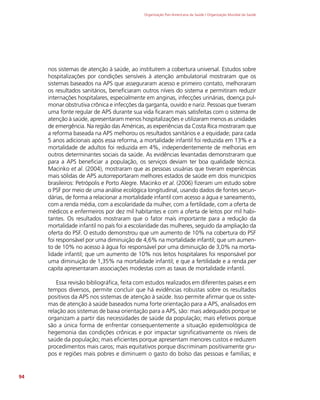 Organização Pan-Americana da Saúde / Organização Mundial da Saúde
94
nos sistemas de atenção à saúde, ao instituírem a cobertura universal. Estudos sobre
hospitalizações por condições sensíveis à atenção ambulatorial mostraram que os
sistemas baseados na APS que asseguraram acesso e primeiro contato, melhoraram
os resultados sanitários, beneficiaram outros níveis do sistema e permitiram reduzir
internações hospitalares, especialmente em anginas, infecções urinárias, doença pul-
monar obstrutiva crônica e infecções da garganta, ouvido e nariz. Pessoas que tiveram
uma fonte regular de APS durante sua vida ficaram mais satisfeitas com o sistema de
atenção à saúde, apresentaram menos hospitalizações e utilizaram menos as unidades
de emergência. Na região das Américas, as experiências da Costa Rica mostraram que
a reforma baseada na APS melhorou os resultados sanitários e a equidade; para cada
5 anos adicionais após essa reforma, a mortalidade infantil foi reduzida em 13% e a
mortalidade de adultos foi reduzida em 4%, independentemente de melhorias em
outros determinantes sociais da saúde. As evidências levantadas demonstraram que
para a APS beneficiar a população, os serviços deviam ter boa qualidade técnica.
Macinko et al. (2004), mostraram que as pessoas usuárias que tiveram experiências
mais sólidas de APS autorreportaram melhores estados de saúde em dois municípios
brasileiros: Petrópolis e Porto Alegre. Macinko et al. (2006) fizeram um estudo sobre
o PSF por meio de uma análise ecológica longitudinal, usando dados de fontes secun-
dárias, de forma a relacionar a mortalidade infantil com acesso a água e saneamento,
com a renda média, com a escolaridade da mulher, com a fertilidade, com a oferta de
médicos e enfermeiros por dez mil habitantes e com a oferta de leitos por mil habi-
tantes. Os resultados mostraram que o fator mais importante para a redução da
mortalidade infantil no país foi a escolaridade das mulheres, seguido da ampliação da
oferta do PSF. O estudo demonstrou que um aumento de 10% na cobertura do PSF
foi responsável por uma diminuição de 4,6% na mortalidade infantil; que um aumen-
to de 10% no acesso à água foi responsável por uma diminuição de 3,0% na morta-
lidade infantil; que um aumento de 10% nos leitos hospitalares foi responsável por
uma diminuição de 1,35% na mortalidade infantil; e que a fertilidade e a renda per
capita apresentaram associações modestas com as taxas de mortalidade infantil.
Essa revisão bibliográfica, feita com estudos realizados em diferentes países e em
tempos diversos, permite concluir que há evidências robustas sobre os resultados
positivos da APS nos sistemas de atenção à saúde. Isso permite afirmar que os siste-
mas de atenção à saúde baseados numa forte orientação para a APS, analisados em
relação aos sistemas de baixa orientação para a APS, são: mais adequados porque se
organizam a partir das necessidades de saúde da população; mais efetivos porque
são a única forma de enfrentar consequentemente a situação epidemiológica de
hegemonia das condições crônicas e por impactar significativamente os níveis de
saúde da população; mais eficientes porque apresentam menores custos e reduzem
procedimentos mais caros; mais equitativos porque discriminam positivamente gru-
pos e regiões mais pobres e diminuem o gasto do bolso das pessoas e famílias; e
 