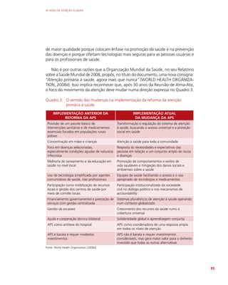 AS REDES DE ATENÇÃO À SAÚDE
95
de maior qualidade porque colocam ênfase na promoção da saúde e na prevenção
das doenças e porque ofertam tecnologias mais seguras para as pessoas usuárias e
para os profissionais de saúde.
Não é por outras razões que a Organização Mundial da Saúde, no seu Relatório
sobre a Saúde Mundial de 2008, propôs, no título do documento, uma nova consigna:
“Atenção primária à saúde, agora mais que nunca” (WORLD HEALTH ORGANIZA-
TION, 2008d). Isso implica reconhecer que, após 30 anos da Reunião de Alma-Ata,
o foco do movimento da atenção deve mudar numa direção expressa no Quadro 3.
Quadro 3: O sentido das mudanças na implementação da reforma da atenção
primária à saúde
IMPLEMENTAÇÃO ANTERIOR DA
REFORMA DA APS
IMPLEMENTAÇÃO ATUAL
DA MUDANÇA DA APS
Provisão de um pacote básico de
intervenções sanitárias e de medicamentos
essenciais focados em populações rurais
pobres
Transformação e regulação do sistema de atenção
à saúde, buscando o acesso universal e a proteção
social em saúde
Concentração em mães e crianças Atenção à saúde para toda a comunidade
Foco em doenças selecionadas,
especialmente condições agudas de natureza
infecciosa
Resposta às necessidades e expectativas das
pessoas em relação a um conjunto amplo de riscos
e doenças
Melhoria do saneamento e da educação em
saúde no nível local
Promoção de comportamentos e estilos de
vida saudáveis e mitigação dos danos sociais e
ambientais sobre a saúde
Uso de tecnologia simplificada por agentes
comunitários de saúde, não profissionais
Equipes de saúde facilitando o acesso e o uso
apropriado de tecnologias e medicamentos
Participação como mobilização de recursos
locais e gestão dos centros de saúde por
meio de comitês locais
Participação institucionalizada da sociedade
civil no diálogo político e nos mecanismos de
accountability
Financiamento governamental e prestação de
serviços com gestão centralizada
Sistemas pluralísticos de atenção à saúde operando
num contexto globalizado
Gestão da escassez Crescimento dos recursos da saúde rumo à
cobertura universal
Ajuda e cooperação técnica bilateral Solidariedade global e aprendizagem conjunta
APS como antítese do hospital APS como coordenadora de uma resposta ampla
em todos os níveis de atenção
APS é barata e requer modestos
investimentos
APS não é barata e requer investimentos
consideráveis, mas gera maior valor para o dinheiro
investido que todas as outras alternativas
Fonte: World Health Organization (2008d)
 