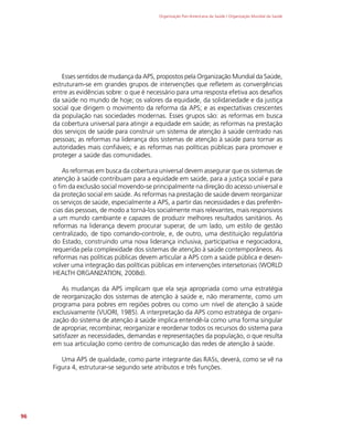 Organização Pan-Americana da Saúde / Organização Mundial da Saúde
96
Esses sentidos de mudança da APS, propostos pela Organização Mundial da Saúde,
estruturam-se em grandes grupos de intervenções que refletem as convergências
entre as evidências sobre: o que é necessário para uma resposta efetiva aos desafios
da saúde no mundo de hoje; os valores da equidade, da solidariedade e da justiça
social que dirigem o movimento da reforma da APS; e as expectativas crescentes
da população nas sociedades modernas. Esses grupos são: as reformas em busca
da cobertura universal para atingir a equidade em saúde; as reformas na prestação
dos serviços de saúde para construir um sistema de atenção à saúde centrado nas
pessoas; as reformas na liderança dos sistemas de atenção à saúde para tornar as
autoridades mais confiáveis; e as reformas nas políticas públicas para promover e
proteger a saúde das comunidades.
As reformas em busca da cobertura universal devem assegurar que os sistemas de
atenção à saúde contribuam para a equidade em saúde, para a justiça social e para
o fim da exclusão social movendo-se principalmente na direção do acesso universal e
da proteção social em saúde. As reformas na prestação de saúde devem reorganizar
os serviços de saúde, especialmente a APS, a partir das necessidades e das preferên-
cias das pessoas, de modo a torná-los socialmente mais relevantes, mais responsivos
a um mundo cambiante e capazes de produzir melhores resultados sanitários. As
reformas na liderança devem procurar superar, de um lado, um estilo de gestão
centralizado, de tipo comando-controle, e, de outro, uma destituição regulatória
do Estado, construindo uma nova liderança inclusiva, participativa e negociadora,
requerida pela complexidade dos sistemas de atenção à saúde contemporâneos. As
reformas nas políticas públicas devem articular a APS com a saúde pública e desen-
volver uma integração das políticas públicas em intervenções intersetoriais (WORLD
HEALTH ORGANIZATION, 2008d).
As mudanças da APS implicam que ela seja apropriada como uma estratégia
de reorganização dos sistemas de atenção à saúde e, não meramente, como um
programa para pobres em regiões pobres ou como um nível de atenção à saúde
exclusivamente (VUORI, 1985). A interpretação da APS como estratégia de organi-
zação do sistema de atenção à saúde implica entendê-la como uma forma singular
de apropriar, recombinar, reorganizar e reordenar todos os recursos do sistema para
satisfazer as necessidades, demandas e representações da população, o que resulta
em sua articulação como centro de comunicação das redes de atenção à saúde.
Uma APS de qualidade, como parte integrante das RASs, deverá, como se vê na
Figura 4, estruturar-se segundo sete atributos e três funções.
 
