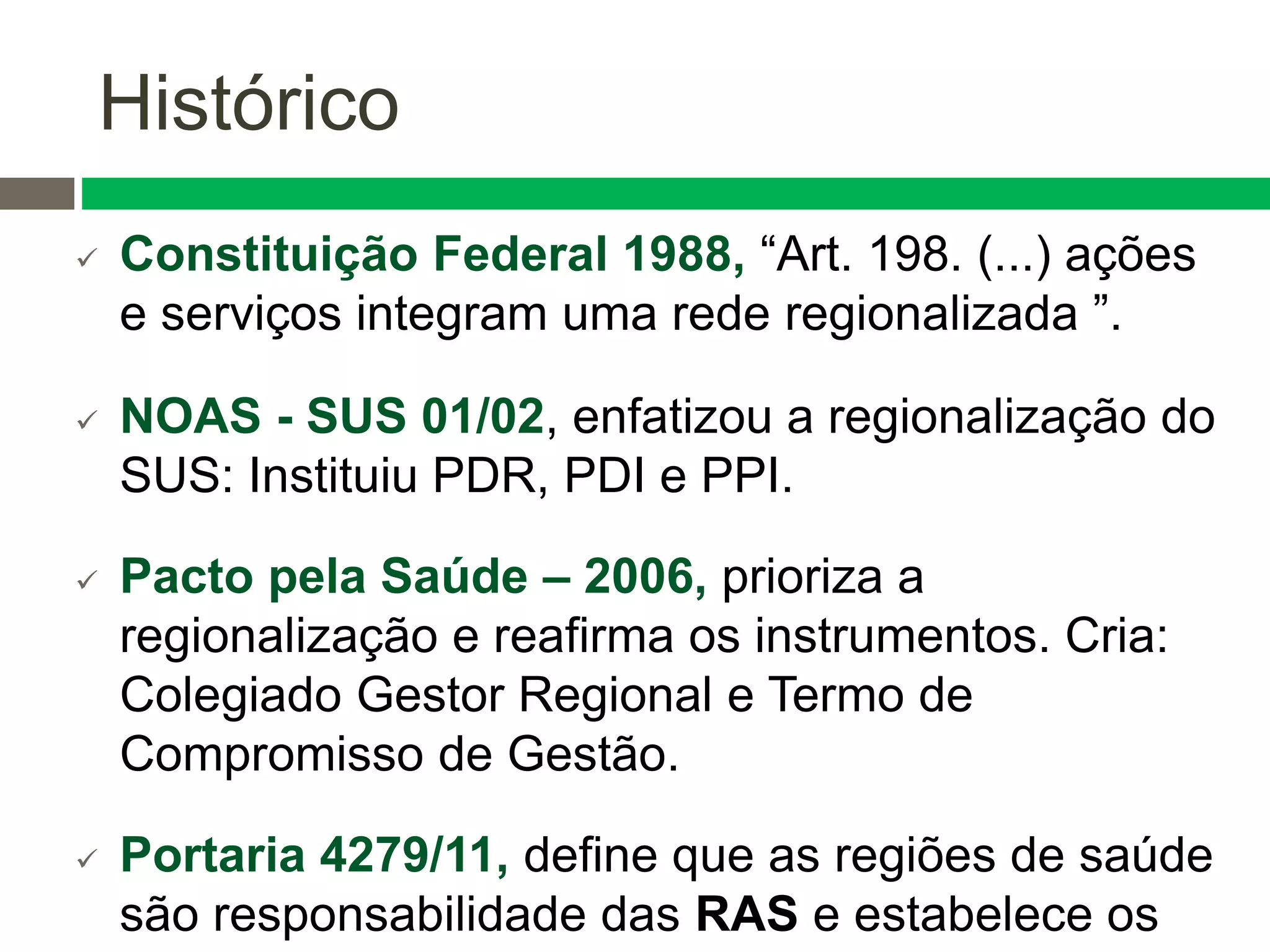  Constituição Federal 1988, “Art. 198. (...) ações
e serviços integram uma rede regionalizada ”.
 NOAS - SUS 01/02, enfatizou a regionalização do
SUS: Instituiu PDR, PDI e PPI.
 Pacto pela Saúde – 2006, prioriza a
regionalização e reafirma os instrumentos. Cria:
Colegiado Gestor Regional e Termo de
Compromisso de Gestão.
 Portaria 4279/11, define que as regiões de saúde
são responsabilidade das RAS e estabelece os
Histórico
 