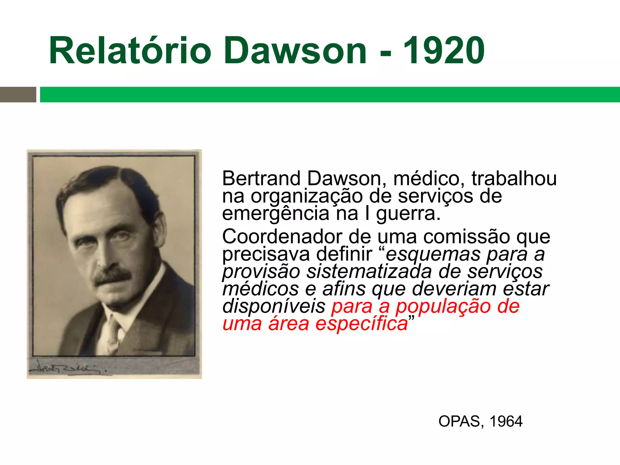 Bertrand Dawson, médico, trabalhou
na organização de serviços de
emergência na I guerra.
Coordenador de uma comissão que
precisava definir “esquemas para a
provisão sistematizada de serviços
médicos e afins que deveriam estar
disponíveis para a população de
uma área específica”
Relatório Dawson - 1920
OPAS, 1964
 