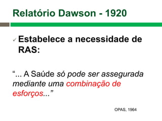  Estabelece a necessidade de
RAS:
“... A Saúde só pode ser assegurada
mediante uma combinação de
esforços...”
Relatório Dawson - 1920
OPAS, 1964
 