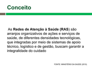 As Redes de Atenção à Saúde (RAS) são
arranjos organizativos de ações e serviços de
saúde, de diferentes densidades tecnológicas,
que integradas por meio de sistemas de apoio
técnico, logístico e de gestão, buscam garantir a
integralidade do cuidado
FONTE: MINISTÉRIO DA SAÚDE (2010)
Conceito
 