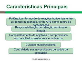 Poliárquica- Formação de relações horizontais entre
os pontos de atenção, tendo APS como centro de
comunicação
Centralidade nas necessidades de saúde da
população
Responsabilização por atenção contínua e
integral
Cuidado multiprofissional
Compartilhamento de objetivos e compromissos
com resultados sanitários e econômicos
Características Principais
FONTE: MENDES (2011)
 