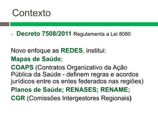 Contexto
 Decreto 7508/2011 Regulamenta a Lei 8080
Novo enfoque as REDES, institui:
Mapas de Saúde;
COAPS (Contratos Organizativo da Ação
Pública da Saúde - definem regras e acordos
jurídicos entre os entes federados nas regiões)
Planos de Saúde; RENASES; RENAME;
CGR (Comissões Intergestores Regionais)
 