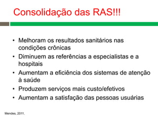 • Melhoram os resultados sanitários nas
condições crônicas
• Diminuem as referências a especialistas e a
hospitais
• Aumentam a eficiência dos sistemas de atenção
à saúde
• Produzem serviços mais custo/efetivos
• Aumentam a satisfação das pessoas usuárias
Mendes, 2011.
Consolidação das RAS!!!
 