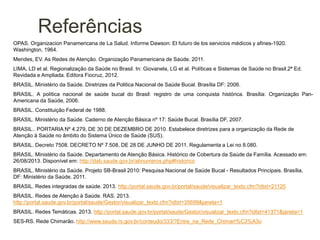 Referências
OPAS. Organizacion Panamericana de La Salud. Informe Dawson: El futuro de los servicios médicos y afines-1920.
Washington, 1964.
Mendes, EV. As Redes de Atenção. Organização Panamericana de Saúde. 2011.
LIMA, LD et al. Regionalização da Saúde no Brasil. In: Giovanela, LG et al. Políticas e Sistemas de Saúde no Brasil.2ª Ed.
Revidada e Ampliada. Editora Fiocruz, 2012.
BRASIL. Ministério da Saúde. Diretrizes da Politica Nacional de Saúde Bucal. Brasília DF: 2006.
BRASIL. A política nacional de saúde bucal do Brasil: registro de uma conquista histórica. Brasília: Organização Pan-
Americana da Saúde, 2006.
BRASIL. Constituição Federal de 1988.
BRASIL. Ministério da Saúde. Caderno de Atenção Básica nº 17: Saúde Bucal. Brasília DF, 2007.
BRASIL.. PORTARIA Nº 4.279, DE 30 DE DEZEMBRO DE 2010. Estabelece diretrizes para a organização da Rede de
Atenção à Saúde no âmbito do Sistema Único de Saúde (SUS).
BRASIL. Decreto 7508. DECRETO Nº 7.508, DE 28 DE JUNHO DE 2011. Regulamenta a Lei no 8.080.
BRASIL. Ministério da Saúde. Departamento de Atenção Básica. Histórico de Cobertura da Saúde da Família. Acessado em:
26/08/2013. Disponível em: http://dab.saude.gov.br/abnumeros.php#historico
BRASIL. Ministério da Saúde. Projeto SB-Brasil 2010: Pesquisa Nacional de Saúde Bucal - Resultados Principais. Brasília,
DF: Ministério da Saúde. 2011.
BRASIL. Redes integradas de saúde. 2013. http://portal.saude.gov.br/portal/saude/visualizar_texto.cfm?idtxt=21125
BRASIL. Redes de Atenção à Saúde. RAS. 2013.
http://portal.saude.gov.br/portal/saude/Gestor/visualizar_texto.cfm?idtxt=35699&janela=1
BRASIL. Redes Temáticas. 2013. http://portal.saude.gov.br/portal/saude/Gestor/visualizar_texto.cfm?idtxt=41371&janela=1
SES-RS. Rede Chimarão. http://www.saude.rs.gov.br/conteudo/333/?Entre_na_Rede_Chimarr%C3%A3o
 