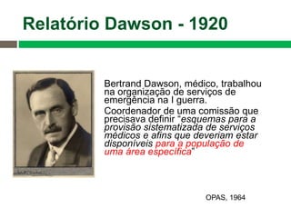 Bertrand Dawson, médico, trabalhou
na organização de serviços de
emergência na I guerra.
Coordenador de uma comissão que
precisava definir “esquemas para a
provisão sistematizada de serviços
médicos e afins que deveriam estar
disponíveis para a população de
uma área específica”
Relatório Dawson - 1920
OPAS, 1964
 