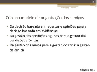 Crise no modelo de organização dos serviços
• Da decisão baseada em recursos e opiniões para a
decisão baseada em evidências
• Da gestão das condições agudas para a gestão das
condições crônicas
• Da gestão dos meios para a gestão dos fins: a gestão
da clínica
19
16/05/2014Prof. Me. Felipe A.
Remondi
MENDES, 2011
 
