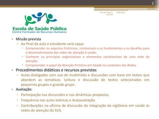 • Missão prevista
▫ Ao final da aula o estudante será capaz
 Compreender os aspectos históricos, contextuais e os fundamentos e os desafios para
o desenvolvimento das redes de atenção à saúde;
 Conhecer os princípios organizativos e elementos constitutivos de uma rede de
atenção;
 Compreender o papel da Atenção Primária em Saúde no contextos das Redes.
• Procedimentos didáticos e recursos previstos
▫ Aulas dialogadas com uso de multimídia e discussões com base em textos que
abordem as temáticas. Leitura e discussão de textos selecionados em
pequenos grupos e grande grupo.
• Avaliação:
▫ Participação nas discussões e nas dinâmicas propostas.
▫ Frequência nas aulas teóricas e Autoavaliação.
▫ Contribuições na oficina de discussão da integração da vigilância em saúde às
redes de atenção do SUS.
2
16/05/2014Prof. Me. Felipe A.
Remondi
 