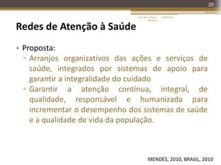20
Redes de Atenção à Saúde
• Proposta:
▫ Arranjos organizativos das ações e serviços de
saúde, integrados por sistemas de apoio para
garantir a integralidade do cuidado
▫ Garantir a atenção contínua, integral, de
qualidade, responsável e humanizada para
incrementar o desempenho dos sistemas de saúde
e a qualidade de vida da população.
MENDES, 2010, BRASIL, 2010
16/05/2014Prof. Me. Felipe A.
Remondi
 