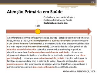 26
Atenção Primária em Saúde
1978
Conferência Internacional sobre
Cuidados Primários de Saúde
Declaração de Alma-Ata
GIOVANELLA; MENDONÇA, 2008
A Conferência reafirma enfaticamente que a saúde - estado de completo bem-estar
físico, mental e social, e não simplesmente a ausência de doença ou enfermidade -
é um direito humano fundamental, e a consecução do mais elevado nível de saúde
é a mais importante meta social mundial [...] Os cuidados de saúde primários são
cuidados essenciais de saúde baseados em métodos e tecnologias práticas,
cientificamente bem fundamentadas e socialmente aceitáveis, colocadas ao
alcance de todos os indivíduos e famílias da comunidade, mediante a sua plena
participação [...] representam o primeiro nível de contato com dos indivíduos, da
família e da comunidade com o sistema de saúde, devendo ser levados o mais
próximo possível dos lugares onde as pessoas vivem e trabalham, e constituem o
primeiro elemento de um processo continuado de assistência à saúde.
16/05/2014Prof. Me. Felipe A.
Remondi
 