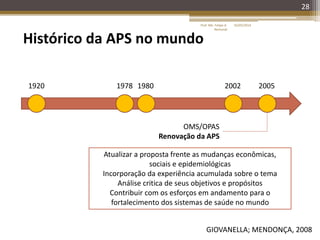 28
Histórico da APS no mundo
1920 1978
GIOVANELLA; MENDONÇA, 2008
1980
OMS/OPAS
Renovação da APS
2002 2005
Atualizar a proposta frente as mudanças econômicas,
sociais e epidemiológicas
Incorporação da experiência acumulada sobre o tema
Análise critica de seus objetivos e propósitos
Contribuir com os esforços em andamento para o
fortalecimento dos sistemas de saúde no mundo
16/05/2014Prof. Me. Felipe A.
Remondi
 