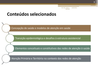 3
Concepção de saúde e modelos de atenção em saúde
Transição epidemiológica e desafios à estrutura assistencial
Elementos conceituais e constitutivos das redes de atenção à saúde
Atenção Primária e Território no contexto das redes de atenção
Conteúdos selecionados
16/05/2014Prof. Me. Felipe A.
Remondi
 