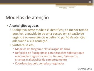 Modelos de atenção
• A condições agudas
▫ O objetivo deste modelo é identificar, no menor tempo
possível, a gravidade de uma pessoa em situação de
urgência ou emergência e definir o ponto de atenção
adequado a sua condição.
▫ Sustenta-se em:
 Modelos de triagem e classificação de risco
 Definição de fluxogramas para situações habituais que
contemplam agravos clínicos, trauma, ferimentos,
crianças e alterações de comportamento
 Coordenadas pelo complexo regulador
38
16/05/2014Prof. Me. Felipe A.
Remondi
MENDES, 2011
 