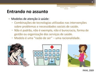 4
Entrando no assunto
• Modelos de atenção à saúde:
▫ Combinações de tecnologias utilizadas nas intervenções
sobre problemas e necessidades sociais de saúde.
▫ Não é padrão, não é exemplo, não é burocracia, forma de
gestão ou organização dos serviços de saúde.
▫ Modelo é uma “razão de ser” – uma racionalidade.
PAIM, 2009
16/05/2014Prof. Me. Felipe A.
Remondi
 
