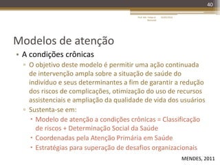 Modelos de atenção
• A condições crônicas
▫ O objetivo deste modelo é permitir uma ação continuada
de intervenção ampla sobre a situação de saúde do
indivíduo e seus determinantes a fim de garantir a redução
dos riscos de complicações, otimização do uso de recursos
assistenciais e ampliação da qualidade de vida dos usuários
▫ Sustenta-se em:
 Modelo de atenção a condições crônicas = Classificação
de riscos + Determinação Social da Saúde
 Coordenadas pela Atenção Primária em Saúde
 Estratégias para superação de desafios organizacionais
40
16/05/2014Prof. Me. Felipe A.
Remondi
MENDES, 2011
 