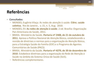 49
Referências
• Consultadas:
▫ MENDES, Eugênio Vilaça. As redes de atenção à saúde. Ciênc. saúde
coletiva, Rio de Janeiro , v. 15, n. 5, Aug. 2010.
▫ MENDES, EV. As redes de atenção à saúde. 2 ed. Brasília: Organização
Pan-Americana da Saúde, 2011.
▫ BRASIL. Ministério da Saúde. Portaria nº 2488, de 21 de outubro de
2011. Aprova a Política Nacional de Atenção Básica, estabelecendo a
revisão de diretrizes e normas para a organização da Atenção Básica,
para a Estratégia Saúde da Família (ESF) e o Programa de Agentes
Comunitários de Saúde (PACS).
▫ BRASIL. Ministério da Saúde. Portaria nº 4279, de 30 de dezembro de
2010. Estabelece diretrizes para a organização da Rede de Atenção à
Saúde no âmbito do Sistema Único de Saúde (SUS).
▫ Referências complementares.
16/05/2014Prof. Me. Felipe A.
Remondi
 