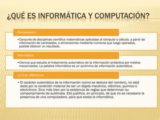 ¿QUÉ ES INFORMÁTICA Y COMPUTACIÓN?
  Computación:

  •Conjunto de disciplinas científico matemáticas aplicadas al cómputo o cálculo, a partir de
   información de cantidades, o dimensiones mediante números que luego operados,
   posible obtener un resultado.

  Informática:

  •Ciencia que estudia el tratamiento automático de la información sintáctica por medios
   mecanizados. La palabra informática es un acrónimo de información automática.

  La Gran diferencia:

  • El carácter automático de la información (como se deduce del nombre), no está
    dado por la condición material de ser un objeto mecánico, eléctrico, químico o
    electrónico. Sino más bien por la existencia de reglas que determinan su
    comportamiento de autómata. Ello justifica, en principio, de que no es necesaria la
    presencia de una computadora, para que exista la informática.
 