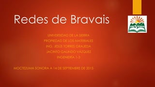 Redes de Bravais
UNIVERSIDAD DE LA SIERRA
PROPIEDAD DE LOS MATERIALES
ING. JESÚS TORRES GRAJEDA
JACINTO GALINDO VÁZQUEZ
INGENIERÍA 1-3
MOCTEZUMA SONORA A 14 DE SEPTIEMBRE DE 2015
 