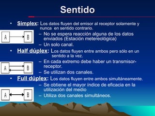 Sentido Simplex :  L os datos fluyen del emisor al receptor solamente y      nunca  en sentido contrario.  No se espera reacción alguna de los datos enviados (Estación metereológica) Un solo canal. Half dúplex :  L os datos fluyen entre ambos pero sólo en un    sentido a la vez. En cada extremo debe haber un transmisor-receptor. Se utilizan dos canales. Full dúplex :  L os datos fluyen entre ambos simultáneamente. Se obtiene el mayor índice de eficacia en la utilización del medio Utiliza dos canales simultáneos. 