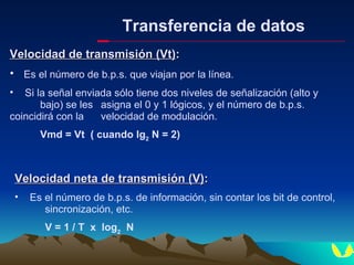 Transferencia de datos Velocidad de transmisión (Vt) : Es el número de b.p.s. que viajan por la línea. Si la señal enviada sólo tiene dos niveles de señalización (alto y  bajo) se les  asigna el 0 y 1 lógicos, y el número de b.p.s.  coincidirá con la  velocidad de modulación. Vmd = Vt  ( cuando lg 2  N = 2) Velocidad neta de transmisión (V) : Es el número de b.p.s. de información, sin contar los bit de control,  sincronización, etc. V = 1 / T  x  log 2   N 