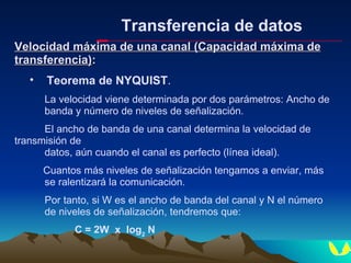 Transferencia de datos Velocidad máxima de una canal (Capacidad máxima de transferencia) : Teorema de NYQUIST . La velocidad viene determinada por dos parámetros: Ancho de  banda y número de niveles de señalización. El ancho de banda de una canal determina la velocidad de  transmisión de  datos, aún cuando el canal es perfecto (línea ideal). Cuantos más niveles de señalización tengamos a enviar, más  se ralentizará la comunicación.  Por tanto, si W es el ancho de banda del canal y N el número  de niveles de señalización, tendremos que: C = 2W  x  log 2  N 