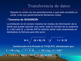 Transferencia de datos Nyquist no contó con las perturbaciones a que está sometido un  canal, a las que genéricamente llamamos ruidos. Teorema de SHANNON La limitación en el número máximo de niveles de información de la señal que puede soportar una canal, está en función de su potencia S, y del ruido R, y siendo S/R la relación señal ruido (expresada en decibelios) la fórmula para ello sería: N =    (S + R) / R  =  1 +  S / R Sustituyendo en la fórmula de NYQUIST, obtendremos que: C = 2W x log 2   1 +  S / R  =  2W x log 2   (1 + S/R) 1/2  C =  2  W x 1/ 2   log 2 (1+S/R) =  W log 2  (1+S/R) 