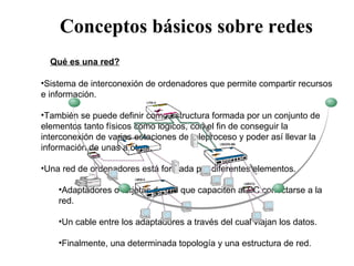 Q Qué es una red? Sistema de interconexión de ordenadores que permite compartir recursos e información.  También se puede definir como estructura formada por un conjunto de elementos tanto físicos como lógicos, con el fin de conseguir la interconexión de varias estaciones de teleproceso y poder así llevar la información de unas a otras.  Una red de ordenadores está formada por diferentes elementos. Adaptadores o tarjetas de red que capaciten al PC conectarse a la red. Un cable entre los adaptadores a través del cual viajan los datos.  Finalmente, una determinada topología y una estructura de red.  Conceptos básicos sobre redes 