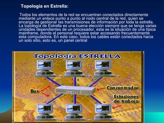 Topología en Estrella: Todos los elementos de la red se encuentran conectados directamente mediante un enlace punto a punto al nodo central de la red, quien se encarga de gestionar las transmisiones de información por toda la estrella. La topología de Estrella es una buena elección siempre que se tenga varias unidades dependientes de un procesador, esta es la situación de una típica mainframe, donde el personal requiere estar accesando frecuentemente esta computadora. En este caso, todos los cables están conectados hacia un solo sitio, esto es, un panel central  