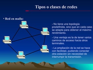Tipos o clases de redes Red en malla: - No tiene una topología predefinida, sino que en cada caso se adapta para obtener el máximo rendimiento. - Una ventaja es la de tener varios caminos de acceso hacia otros terminales. - La ampliación de la red se hace con facilidad, pudiendo conectar otra estación sin necesidad de interrumpir la transmisión. 