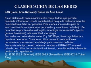 CLASIFICACION DE LAS REDES LAN (Local Area Network): Redes de Área Local Es un sistema de comunicacion entre computadora que permite compartir informacion, con la característica de que la distancia entre las computadoras debe ser pequeña. Estas redes son usadas para la interconexión de computadores personales y estaciones de trabajo. Se caracterizan por: tamaño restringido, tecnologia de transmisión (por lo general broadcast), alta velocidad y topologia.  Son redes con velocidades entre 10 y 100 Mbps, tiene baja latencia y baja tasa de errores. Cuando se utiliza un medio compartido es necesario un mecanismo de arbitraje para resolver conflictos. Dentro de este tipo de red podemos nombrar a INTRANET, una red privada que utiliza herramientas tipo internet , pero disponible solamente dentro de la organizacion. Ej.: IEEE 802.3 (Ethernet), IEEE 802.4 (Token Bus), IEEE 802.5 (Token Ring) 