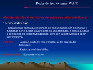 Atendiendo a las dimensiones de estas se suelen clasificar en: Redes dedicadas: -  Son aquellas en las que las líneas de comunicación son diseñadas e instaladas por el propio usuario para su uso particular, o bien alquiladas a compañías de telecomunicaciones, pero con la particularidad de un uso exclusivo. Ventajas: - Adaptabilidad a los requerimientos de las necesidades  del usuario. - Rapidez y confidencialidad. Inconvenientes :  Economía (es caro). Redes de área extensa (WAN) 