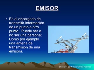 EMISOR Es el encargado de transmitir información de un punto a otro punto.  Puede ser o no ser una persona; Como por ejemplo una antena de transmisión de una emisora.  Elaborado por Nelson Tabima Ramirez 
