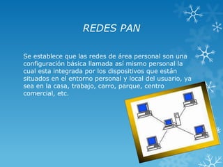 REDES PAN
Se establece que las redes de área personal son una
configuración básica llamada así mismo personal la
cual esta integrada por los dispositivos que están
situados en el entorno personal y local del usuario, ya
sea en la casa, trabajo, carro, parque, centro
comercial, etc.

 