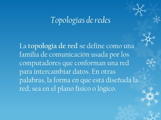 Topologías de redes
La topología de red se define como una
familia de comunicación usada por los
computadores que conforman una red
para intercambiar datos. En otras
palabras, la forma en que está diseñada la
red, sea en el plano físico o lógico.

 