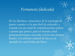 Permanente (dedicada)
De las distintas variaciones de la topología de
punto a punto, es la más fácil de entender, y
consiste en un canal de comunicaciones puntoa-punto que parece, para el usuario, estar
permanentemente asociado con los dos puntos
finales. Un teléfono infantil de lata es un
ejemplo de canal dedicado físico.

 