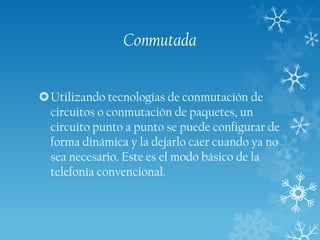 Conmutada
Utilizando tecnologías de conmutación de
circuitos o conmutación de paquetes, un
circuito punto a punto se puede configurar de
forma dinámica y la dejarlo caer cuando ya no
sea necesario. Este es el modo básico de la
telefonía convencional.

 