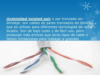 Unshielded twisted pair o par trenzado sin
blindaje: son cables de pares trenzados sin blindar
que se utilizan para diferentes tecnologías de redes
locales. Son de bajo costo y de fácil uso, pero
producen más errores que otros tipos de cable y
tienen limitaciones para trabajar a grandes
distancias sin regeneración de la señal, su
impedancia es de 100 Ohmios.

 