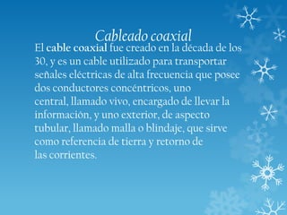 Cableado coaxial

El cable coaxial fue creado en la década de los
30, y es un cable utilizado para transportar
señales eléctricas de alta frecuencia que posee
dos conductores concéntricos, uno
central, llamado vivo, encargado de llevar la
información, y uno exterior, de aspecto
tubular, llamado malla o blindaje, que sirve
como referencia de tierra y retorno de
las corrientes.

 
