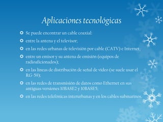 Aplicaciones tecnológicas
 Se puede encontrar un cable coaxial:
 entre la antena y el televisor;
 en las redes urbanas de televisión por cable (CATV) e Internet;
 entre un emisor y su antena de emisión (equipos de
radioaficionados);
 en las líneas de distribución de señal de vídeo (se suele usar el
RG-59);
 en las redes de transmisión de datos como Ethernet en sus
antiguas versiones 10BASE2 y 10BASE5;
 en las redes telefónicas interurbanas y en los cables submarinos.

 
