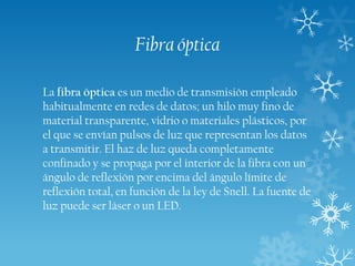 Fibra óptica
La fibra óptica es un medio de transmisión empleado
habitualmente en redes de datos; un hilo muy fino de
material transparente, vidrio o materiales plásticos, por
el que se envían pulsos de luz que representan los datos
a transmitir. El haz de luz queda completamente
confinado y se propaga por el interior de la fibra con un
ángulo de reflexión por encima del ángulo límite de
reflexión total, en función de la ley de Snell. La fuente de
luz puede ser láser o un LED.

 
