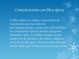 Comunicaciones con fibra óptica
La fibra óptica se emplea como medio de
transmisión para las redes de
telecomunicaciones, ya que por su flexibilidad
los conductores ópticos pueden agruparse
formando cables. Las fibras usadas en este
campo son de plástico o de vidrio, y algunas
veces de los dos tipos. Para usos interurbanos
son de vidrio, por la baja atenuación que tienen.

 