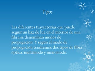 Tipos
Las diferentes trayectorias que puede
seguir un haz de luz en el interior de una
fibra se denominan modos de
propagación. Y según el modo de
propagación tendremos dos tipos de fibra
óptica: multimodo y monomodo.

 
