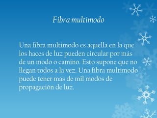 Fibra multimodo
Una fibra multimodo es aquella en la que
los haces de luz pueden circular por más
de un modo o camino. Esto supone que no
llegan todos a la vez. Una fibra multimodo
puede tener más de mil modos de
propagación de luz.

 