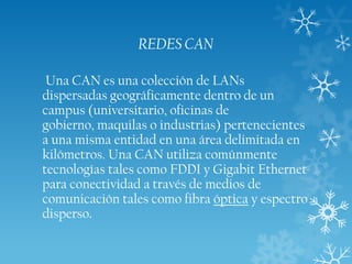 REDES CAN
Una CAN es una colección de LANs
dispersadas geográficamente dentro de un
campus (universitario, oficinas de
gobierno, maquilas o industrias) pertenecientes
a una misma entidad en una área delimitada en
kilómetros. Una CAN utiliza comúnmente
tecnologías tales como FDDI y Gigabit Ethernet
para conectividad a través de medios de
comunicación tales como fibra óptica y espectro
disperso.

 