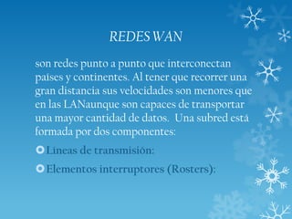 REDES WAN
son redes punto a punto que interconectan
países y continentes. Al tener que recorrer una
gran distancia sus velocidades son menores que
en las LANaunque son capaces de transportar
una mayor cantidad de datos. Una subred está
formada por dos componentes:
Líneas de transmisión:
Elementos interruptores (Rosters):

 